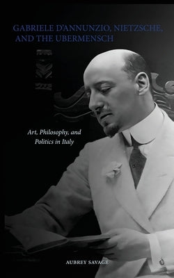 Gabriele D'Annunzio, Nietzsche, and the Ubermensch: Art, Philosophy, and Politics in Italy by Savage, Aubrey