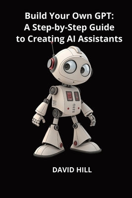 Build Your Own GPT: A Step-by-Step Guide to Creating AI Assistants Without Coding by Hill, David