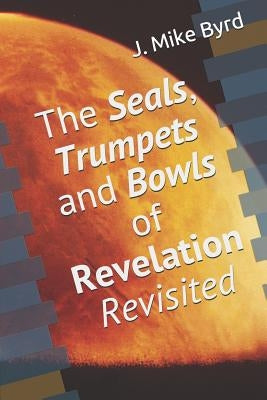The Seals, Trumpets and Bowls of Revelation Revisited by Byrd, J. Mike