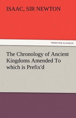 The Chronology of Ancient Kingdoms Amended to Which Is Prefix'd, a Short Chronicle from the First Memory of Things in Europe, to the Conquest of Persi by Newton, Isaac