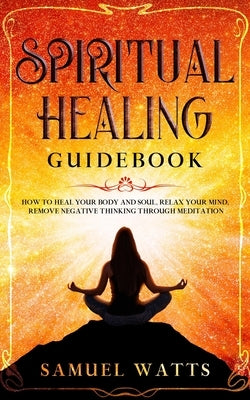 Spiritual Healing Guidebook: How to Heal Your Body and Soul, Relax Your Mind, Remove Negative Thinking Through Meditation by Watts, Samuel