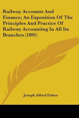 Railway Accounts And Finance; An Exposition Of The Principles And Practice Of Railway Accounting In All Its Branches (1891) by Fisher, Joseph Alfred