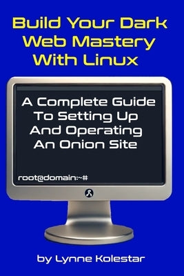 Build Your Dark Web Mastery with Linux: A Complete Guide to Setting Up and Operating an Onion Site by Kolestar, Lynne