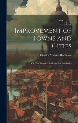 The Improvement of Towns and Cities; or, The Practical Basis of Civic Aesthetics by Robinson, Charles Mulford