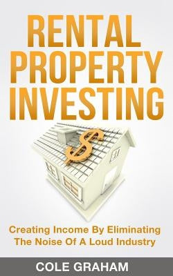 Rental Property Investing: Creating Income By Eliminating The Noise Of A Loud Industry by Graham, Cole