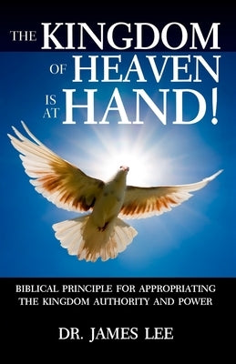 The Kingdom of Heaven is at Hand!: Biblical Principle for Appropriating the Kingdom Authority and Power. by Lee, James