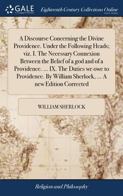 A Discourse Concerning the Divine Providence. Under the Following Heads; viz. I. The Necessary Connexion Between the Belief of a god and of a Providen by Sherlock, William