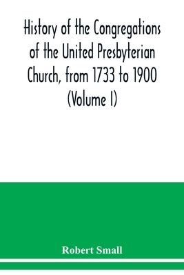 History of the congregations of the United Presbyterian Church, from 1733 to 1900 (Volume I) by Small, Robert