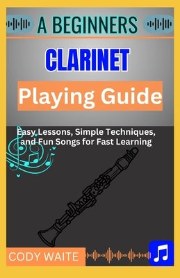 A Beginners Clarinet Playing Guide: Easy Steps, Techniques & Exercises to Master the Clarinet Fast" by Waite, Cody