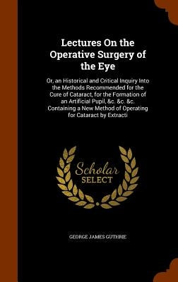 Lectures On the Operative Surgery of the Eye: Or, an Historical and Critical Inquiry Into the Methods Recommended for the Cure of Cataract, for the Fo by Guthrie, George James