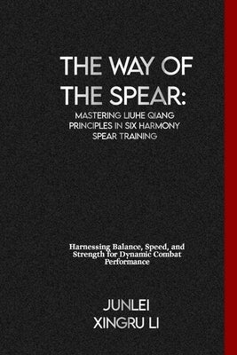 The Way of the Spear: Mastering Liuhe Qiang Principles in Six Harmony Spear Training: Harnessing Balance, Speed, and Strength for Dynamic Combat Perfo by Xingru Li, Junlei