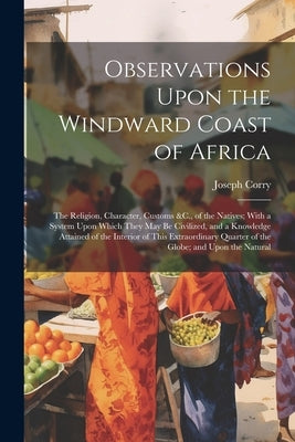 Observations Upon the Windward Coast of Africa: The Religion, Character, Customs &C., of the Natives; With a System Upon Which They May Be Civilized, by Corry, Joseph