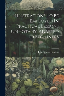 Illustrations To Be Employed In Practical Lessons On Botany, Adapted To Beginners by Henslow, John Stevens