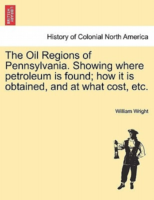 The Oil Regions of Pennsylvania. Showing Where Petroleum Is Found; How It Is Obtained, and at What Cost, Etc. by Wright, William