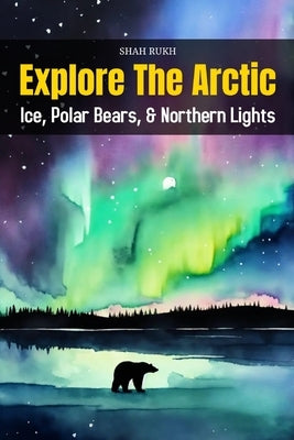 Explore the Arctic: Ice, Polar Bears, and Northern Lights by Rukh, Shah