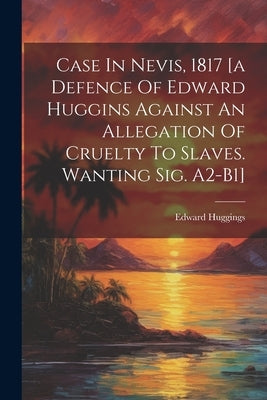 Case In Nevis, 1817 [a Defence Of Edward Huggins Against An Allegation Of Cruelty To Slaves. Wanting Sig. A2-b1] by Huggings, Edward