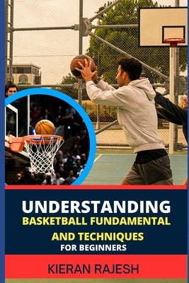 Understanding Basketball Fundamental and Techniques for Beginners: Complete Guide To Fundamental Techniques For Novice - Elevate Your Game With Expert by Rajesh, Kieran