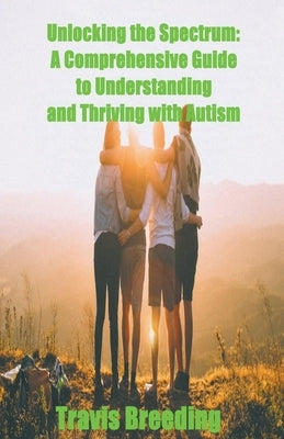Unlocking the Spectrum: A Comprehensive Guide to Understanding and Thriving with Autism by Breeding, Travis
