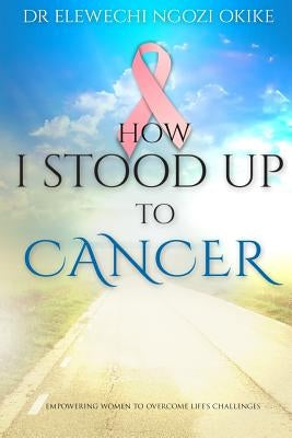 How I stood Up to Cancer: Empowering Women to Overcome Life's Challenges by Okike, Elewechi Ngozi
