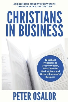Christians In Business: 12 Biblical Principles To Create Wealth, Take Over The Marketplace And Grow A Successful Business: (An Economic Mandat by Osalor, Peter