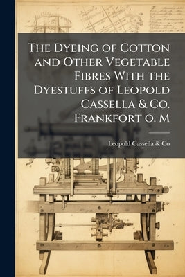 The Dyeing of Cotton and Other Vegetable Fibres With the Dyestuffs of Leopold Cassella & Co. Frankfort o. M by Leopold Cassella &. Co