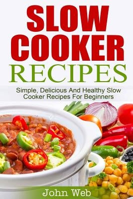 Slow Cooker: Slow Cooker Recipes - Simple, Delicious And Healthy Slow Cooker Recipes For Beginners by Web, John