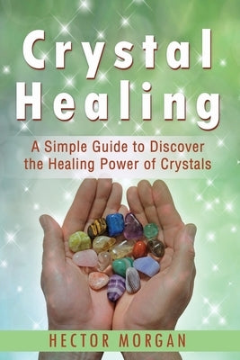Crystal Healing: A Simple Guide to Discover the Healing Power of Crystals by Morgan, Hector