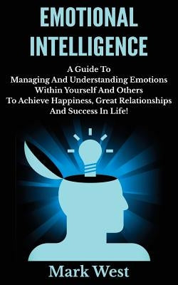 Emotional Intelligence: A Guide To Managing And Understanding Emotions Within Yourself And Others To Achieve Happiness, Great Relationships An by West, Mark