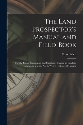The Land Prospector's Manual and Field-book [microform]: for the Use of Immigrants and Capitalists Taking up Lands in Manitoba and the North-West Terr by Allen, C. W. (Charles William) B. 1840
