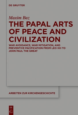 The Papal Arts of Peace and Civilization: War Avoidance, War Mitigation, and Preventive Pacification from Leo XIII to John Paul the Great by Baz, Maxim