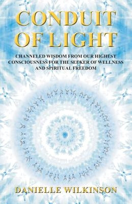 Conduit of Light: Channeled Wisdom from Our Highest Consciousness for the Seeker of Wellness and Spiritual Freedom by Wilkinson, Danielle