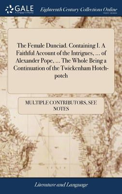 The Female Dunciad. Containing I. A Faithful Account of the Intrigues, ... of Alexander Pope, ... The Whole Being a Continuation of the Twickenham Hot by Multiple Contributors