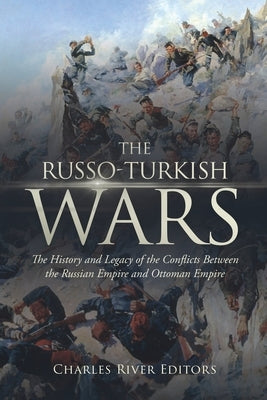 The Russo-Turkish Wars: The History and Legacy of the Conflicts Between the Russian Empire and Ottoman Empire by Charles River