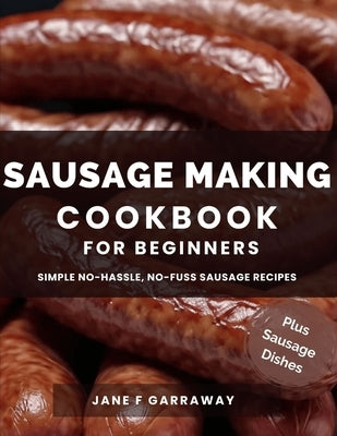 The Sausage Making Cookbook For Beginners: 100+ Simple and Flavorful Homemade Pork, Beef, Wild Game, Poultry, and Vegan Sausage Recipes and Dishes by Garraway, Jane