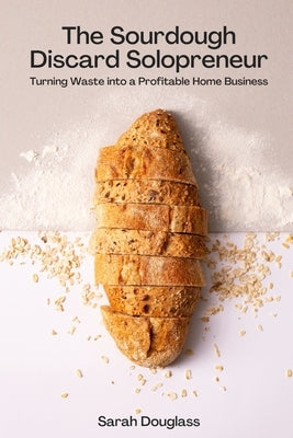 The Sourdough Discard Solopreneur: Turning Waste into a Profitable Home Business by Douglass, Sarah