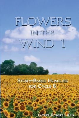 Flowers in the Wind 1: Story-Based Homilies for Cycle B by Kus, Robert J.