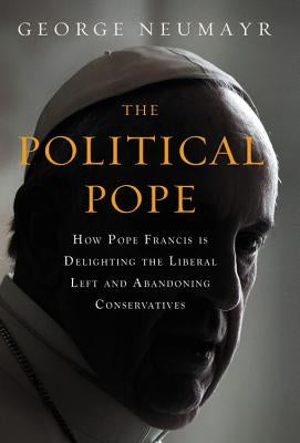 The Political Pope: How Pope Francis Is Delighting the Liberal Left and Abandoning Conservatives by Neumayr, George