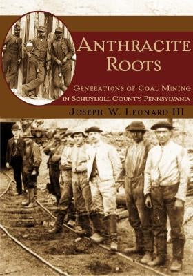 Anthracite Roots: Generations of Coal Mining in Schuylkill County, Pennsylvania by Leonard III, Joseph W.