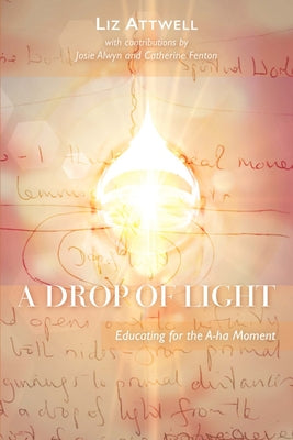 A Drop of Light: Educating for the A-Ha Moment by Attwel, Liz