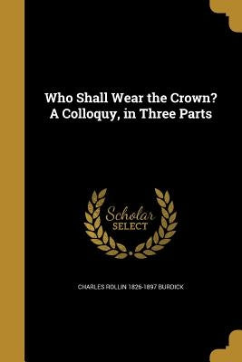Who Shall Wear the Crown? A Colloquy, in Three Parts by Burdick, Charles Rollin 1826-1897