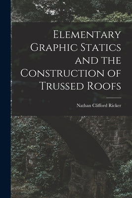 Elementary Graphic Statics and the Construction of Trussed Roofs by Ricker, Nathan Clifford