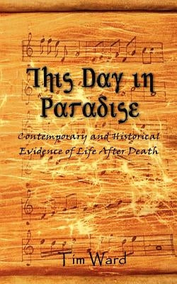 This Day in Paradise: Contemporary and Historical Evidence of Life After Death by Ward, Tim