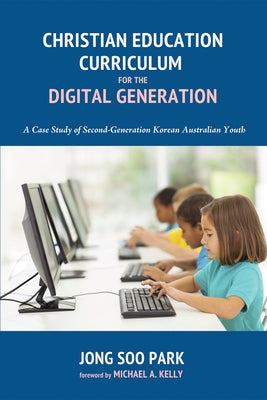 Christian Education Curriculum for the Digital Generation: A Case Study of Second-Generation Korean Australian Youth by Park, Jong Soo