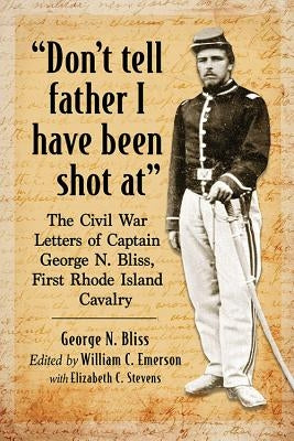 Don't tell father I have been shot at: The Civil War Letters of Captain George N. Bliss, First Rhode Island Cavalry by Bliss, George N.