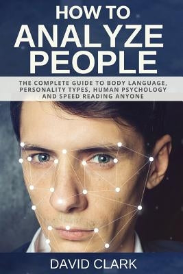How to Analyze People: The Complete Guide to Body Language, Personality Types, Human Psychology and Speed Reading Anyone by Clark, David