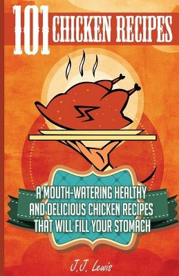 101 Chicken Recipes: A Mouth-Watering Healthy and Delicious Chicken Recipes that will fill your Stomach by Lewis, J. J.