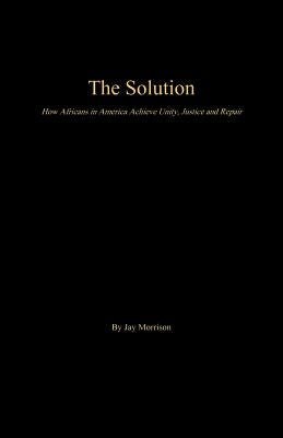 The Solution: How Africans in America Achieve Unity, Justice and Repair by Morrison, Jay