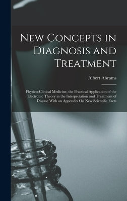 New Concepts in Diagnosis and Treatment: Physico-Clinical Medicine, the Practical Application of the Electronic Theory in the Interpretation and Treat by Abrams, Albert