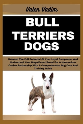 Bull Terriers Dogs: Unleash The Full Potential Of Your Loyal Companion And Understand Your Magnificent Breed For A Harmonious Canine Partn by Vadim, Valen