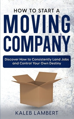How to Start a Moving Company: Discover How to Consistently Land Jobs and Control Your Own Destiny by Lambert, Kaleb